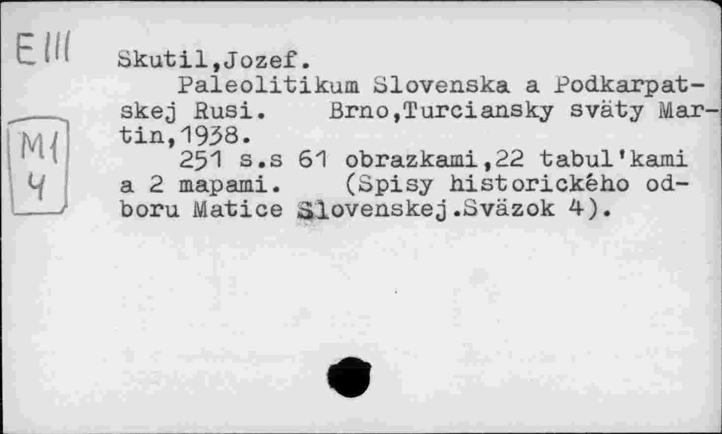 ﻿ЕШ
М{
Ч
__
Skutil,Jozef.
Paleolitikum Slovenska a Podkarpat-skej Ризі. Brno,Turciansky sväty Martin, 1938.
251 s.s 61 obrazkami,22 tabul’kami a 2 mapami.	(Spisy historickeho od-
boru Matice Slovenskej.Sväzok 4).